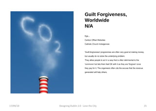 Guilt Forgiveness, Worldwide N/A Egs... Carbon Offset Websites  Catholic Church Indulgences 'Guilt-forgiveness' programmes are often very good at making money, but usually do no solve the underlying problem.  They allow people to act in a way that is often detrimental to the 'commons' but lets them feel OK with it as they are 'forgiven' once they pay for it. The organisers often cite the excuse that the revenue generated will help others. 17/09/10 Designing Dublin 2.0 - Love the City 