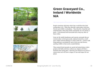 Green Graveyard Co., Ireland / Worldwide N/A http://www.greencoffinsireland.com/natural-burial.html People sometimes talk about where they would like their final resting place to be.  Often they describe a green place with trees, flowers and wildlife in abundance.  They describe a beautiful and unspoiled place where their family and friends can visit and be at peace.  Conventional Irish Graveyards fall a long way short of these wishes.  Gone are the marble headstones and concrete surrounds that are common place in Irish graveyards, replaced instead by a small grave marker and the planting of a native Irish tree.  Visitors walk along pathways surrounded by native Irish trees and flowers, spotting wildlife in their newly created habitats. These natural burial grounds are sacred and natural places where people of all faiths and those without any religion will find a beautiful final resting place. Allowing your funeral to be used as a conservation tool will leave a legacy of care and respect for our planet. 17/09/10 Designing Dublin 2.0 - Love the City 