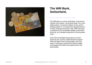 The WIR Bank, Switzerland, http://en.wikipedia.org/wiki/WIR_Bank The WIR bank is a not for profit bank. It serves the interest of the clients, not the bank itself. It is a very stable system, not prone to failure as the current banking system is. It remains fully operational even in times of general economic crisis. WIR may have contributed to the remarkable stability of the Swiss economy, as it dampens downturns in the business cycle. One of the remarkable things about it is that it issues its own currency which becomes popular when the Swiss Franc is doing badly, and vice-versa. In that way it avoids the economic peaks and troughs that Ireland has experienced in the past decade. 17/09/10 Designing Dublin 2.0 - Love the City 