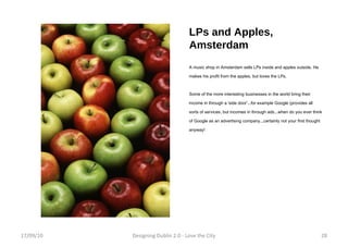 LPs and Apples, Amsterdam A music shop in Amsterdam sells LPs inside and apples outside. He makes his profit from the apples, but loves the LPs. Some of the more interesting businesses in the world bring their income in through a 'side door'...for example Google (provides all sorts of services, but incomes in through ads...when do you ever think of Google as an advertising company...certainly not your first thought anyway! 17/09/10 Designing Dublin 2.0 - Love the City 