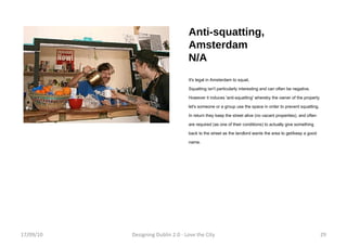 Anti-squatting, Amsterdam N/A It's legal in Amsterdam to squat. Squatting isn't particularly interesting and can often be negative. However it induces 'anti-squatting' whereby the owner of the property let's someone or a group use the space in order to prevent squatting. In return they keep the street alive (no vacant properties), and often are required (as one of their conditions) to actually give something back to the street as the landlord wants the area to get/keep a good name. 17/09/10 Designing Dublin 2.0 - Love the City 