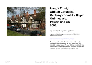 Iveagh Trust,  Artisan Cottages, Cadburys ‘model village’, Guinnesses. Ireland and UK 2009 http://en.wikipedia.org/wiki/Iveagh_Trust http://en.wikipedia.org/wiki/Broadstone_%28Dublin%29_railway_station http://en.wikipedia.org/wiki/Model_village These were all models of businesses considering the lifestyles of their employees. As your family grew, you moved to a larger house. As your children moved out, you down-sized. It was an early form of affordable housing and rewarded tenants who treated their propery well. 17/09/10 Designing Dublin 2.0 - Love the City 