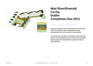 Wad River/Emerald  Co-Op, Dublin Completion Due 2011 http://www.wadriver.org/emerald.html A group of people set up the Emerald Co-Op with a view to creating a fully-sustainable housing development and community for themselves. It is onsite and should be completed in the first half of 2011.It will probably be one of the best examples of ecological and sustainable housing in Ireland when finished. 17/09/10 Designing Dublin 2.0 - Love the City 