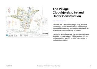 The Village Cloughjordan, Ireland Under Construction http://thevillage.ie/ Similar to the Emerald Housing Co-Op, this was formed by a charity with the aim of developing a sustainable community which would also serve as an example to the remainder of Ireland. Located in North Tipperary, the very large site was designed in three areas – 1/3 for housing, 1/3 for food production, and 1/3 for 'wild' – according to ecological principles. 17/09/10 Designing Dublin 2.0 - Love the City 