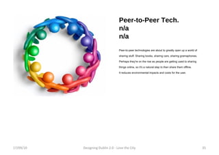 Peer-to-Peer Tech. n/a n/a Peer-to-peer technologies are about to greatly open up a world of sharing stuff. Sharing books, sharing cars, sharing gramaphones. Perhaps they're on the rise as people are getting used to sharing things online, so it's a natural step to then share them offline. It reduces environmental impacts and costs for the user. 17/09/10 Designing Dublin 2.0 - Love the City 