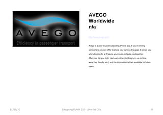 AVEGO Worldwide n/a http://www.avego.com/ Avego is a peer-to-peer carpooling iPhone app. If you're driving somewhere you can offer to share your car (via the app). It shows you who's looking for a lift along your route and puts you together.  After your trip you both 'rate' each other (did they turn up on time, were they friendly, etc) and this information is then available for future users. 17/09/10 Designing Dublin 2.0 - Love the City 