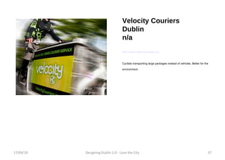 Velocity Couriers Dublin n/a http://www.velocitycouriers.ie/ Cyclists transporting large packages instead of vehicles. Better for the environment.  17/09/10 Designing Dublin 2.0 - Love the City 