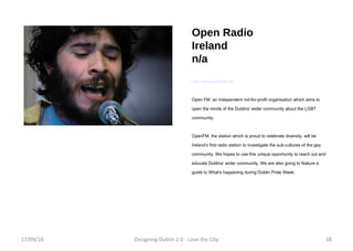 Open Radio Ireland n/a http://www.openfm.ie/ Open FM  an independent not-for-profit organisation which aims to open the minds of the Dublins' wider community about the LGBT community. OpenFM, the station which is proud to celebrate diversity, will be Ireland's first radio station to investigate the sub-cultures of the gay community. We hopes to use this unique opportunity to reach out and educate Dublins' wider community. We are also going to feature a guide to What's happening during Dublin Pride Week.   17/09/10 Designing Dublin 2.0 - Love the City 