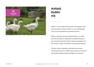 Airfield Dublin n/a http://www.airfield.ie/ Airfield is a  35 acre estate with working farm, formal gardens, café and shop situated in Dundrum, Dublin. It is a non profit Charitable Trust set up for educational and recreational purposes. Airfield is a place that reconnects people and nature, it is a place where they can reflect, be replenished and celebrate the fusion of man and nature through the activities of farming and gardening. We aim to nurture a respect and awareness of the natural environment. We offer a range of inspirational, active learning and cultural experiences that grow out of Airfield’s natural resources. We aspire to make Airfield accessible to people of all ages and communities. 17/09/10 Designing Dublin 2.0 - Love the City 