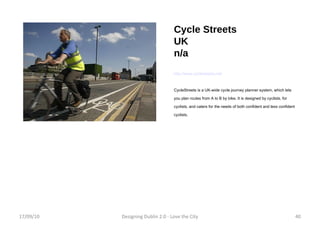 Cycle Streets UK n/a http://www.cyclestreets.net/ CycleStreets is a UK-wide cycle journey planner system, which lets you plan routes from A to B by bike. It is designed by cyclists, for cyclists, and caters for the needs of both confident and less confident cyclists. 17/09/10 Designing Dublin 2.0 - Love the City 