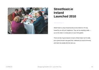 Streetfeast.ie Ireland Launched 2010 www.streetfeast.ie Street Feast is a day of local lunches across Ireland on 18 July, hosted by you and your neighbours. They can be anywhere really — out on the street, in a local park or in your front garden. There are lots of good reasons to have a Street Feast, but it's really just a great excuse to eat great food, celebrate your local community and meet new people who live near you. 17/09/10 Designing Dublin 2.0 - Love the City 