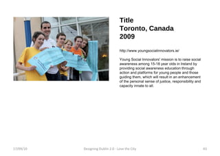 Title Toronto, Canada 2009 http://www.youngsocialinnovators.ie/ Young Social Innovators' mission is to raise social awareness among 15-18 year olds in Ireland by providing social awareness education through action and platforms for young people and those guiding them, which will result in an enhancement of the personal sense of justice, responsibility and capacity innate to all.  17/09/10 Designing Dublin 2.0 - Love the City 