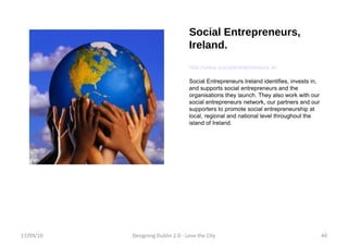 Social Entrepreneurs, Ireland. http://www.socialentrepreneurs.ie/ Social Entrepreneurs Ireland identifies, invests in, and supports social entrepreneurs and the organisations they launch. They also work with our social entrepreneurs network, our partners and our supporters to promote social entrepreneurship at local, regional and national level throughout the island of Ireland. 17/09/10 Designing Dublin 2.0 - Love the City 