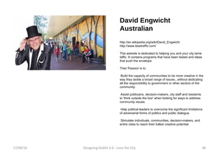 David Engwicht Australian http://en.wikipedia.org/wiki/David_Engwicht http://www.lesstraffic.com/ This website is dedicated to helping you and your city tame taffic. It contains programs that have been tested and ideas that push the envelope. Their Passion is to: Build the capacity of communities to be more creative in the way they tackle a broad range of issues...without abdicating all the responsibility to government or other sectors of the community. Assist politicians, decision-makers, city staff and residents to 'think outside the box' when looking for ways to address community issues. Help political leaders to overcome the significant limitations of adversarial forms of politics and public dialogue. Stimulate individuals, communities, decision-makers, and entire cities to reach their fullest creative potential. 17/09/10 Designing Dublin 2.0 - Love the City 