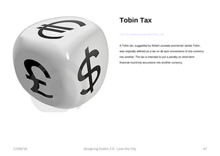 Tobin Tax http://en.wikipedia.org/wiki/Tobin_tax A Tobin tax, suggested by Nobel Laureate economist James Tobin, was originally defined as a tax on all spot conversions of one currency into another. The tax is intended to put a penalty on short-term financial round-trip excursions into another currency. 17/09/10 Designing Dublin 2.0 - Love the City 