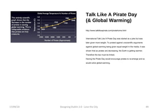 Talk Like A Pirate Day (& Global Warming) http://www.talklikeapirate.com/piratehome.html International Talk Like A Pirate Day was started as a joke but was later given more weight. To protest against unscientific arguments against global warming being given equal weight in the media, it was shown that as pirates are decreasing, the Earth is getting warmer. Therefore the two must be linked. Having the Pirate Day would encourage pirates to re-emerge and so would solve global warming. 17/09/10 Designing Dublin 2.0 - Love the City 
