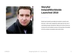 Storyful Ireland/Worldwide Launched 2010 www.storyful.com Storyful was founded by journalists who wanted to curate the real-time web. In other words, separate the useful news from the river of noise flowing through channels like Twitter and YouTube. We set out to discover the most authentic sources on the big stories. We wanted to find the smartest conversations about world events. 17/09/10 Designing Dublin 2.0 - Love the City 