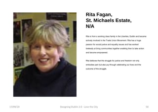 Rita Fagan,  St. Michaels Estate, N/A Rita is from a working class family in the Liberties, Dublin and became actively involved in the Trade Union Movement. Rita has a huge passion for social justice and equality issues and has worked tirelessly at bring communities together enabling then to take action and become empowered.  Rita believes that the struggle for justice and freedom not only embodies pain but also joy through celebrating our lives and the outcome of the struggle. 17/09/10 Designing Dublin 2.0 - Love the City 