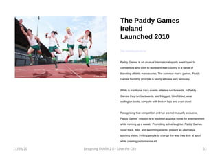 The Paddy Games Ireland Launched 2010  http://paddygames.ie/ Paddy Games is an unusual international sports event open to competitors who wish to represent their country in a range of liberating athletic manoeuvres. The common man’s games, Paddy Games founding principle is taking silliness very seriously. While in traditional track events athletes run forwards, in Paddy Games they run backwards, are 3-legged, blindfolded, wear wellington boots, compete with broken legs and even crawl.  Recognising that competition and fun are not mutually exclusive, Paddy Games’ mission is to establish a global home for entertainment while running up a sweat.  Promoting active laughter, Paddy Games novel track, field, and swimming events, present an alternative sporting vision, inviting people to change the way they look at sport while creating performance art 17/09/10 Designing Dublin 2.0 - Love the City 