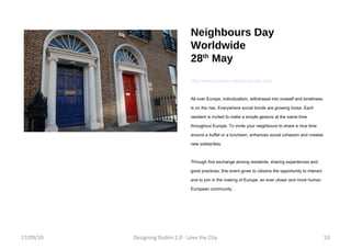 Neighbours Day Worldwide 28 th  May http://www.european-neighbours-day.com/ All over Europe, individualism, withdrawal into oneself and loneliness is on the rise. Everywhere social bonds are growing loose. Each resident is invited to make a simple gesture at the same time throughout Europe. To invite your neighbours to share a nice time around a buffet or a luncheon, enhances social cohesion and creates new solidarities. Through this exchange among residents, sharing experiences and good practices, this event gives to citizens the opportunity to interact and to join in the making of Europe, an ever closer and more human European community. 17/09/10 Designing Dublin 2.0 - Love the City 