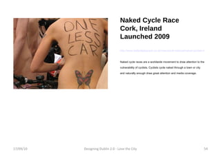 Naked Cycle Race Cork, Ireland Launched 2009 http://www.belfasttelegraph.co.uk/news/local-national/naked-cyclists-have-eyes-popping-in-cork-14881116.html Naked cycle races are a worldwide movement to draw attention to the vulnerability of cyclists. Cyclists cycle naked through a town or city and naturally enough draw great attention and media coverage. 17/09/10 Designing Dublin 2.0 - Love the City 