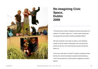 Re-imagining Civic Space, Dublin 2009 http://www.irishtimes.com/newspaper/property/2009/1022/1224257215580.html 15 local kids were involved in designing a temporary play space for a weekend. The children, aged six to 11, spent a week visiting parks and playgrounds and wanted something completely different. Hills were mentioned, and tunnels, as well as a more traditional sandpit. Some also wanted a hiding place until a six-year-old girl pointed out that “you can’t do that because everyone would know where it is”. “ How do you make hills out of wood?” he asked, scratching his head. But they did, and the kids helped to assemble it all last Saturday – much to the annoyance of a small number of neighbours who didn’t approve. 17/09/10 Designing Dublin 2.0 - Love the City 