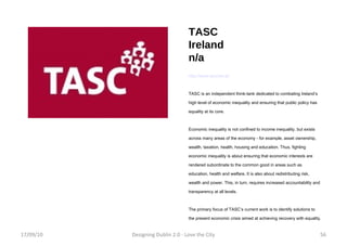 TASC Ireland n/a http://www.tascnet.ie/ TASC is an independent think-tank dedicated to combating Ireland’s high level of economic inequality and ensuring that public policy has equality at its core. Economic inequality is not confined to income inequality, but exists across many areas of the economy - for example, asset ownership, wealth, taxation, health, housing and education. Thus, fighting economic inequality is about ensuring that economic interests are rendered subordinate to the common good in areas such as education, health and welfare. It is also about redistributing risk, wealth and power. This, in turn, requires increased accountability and transparency at all levels. The primary focus of TASC’s current work is to identify solutions to the present economic crisis aimed at achieving recovery with equality.  17/09/10 Designing Dublin 2.0 - Love the City 