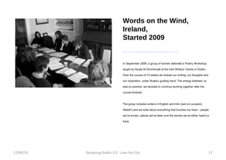 Words on the Wind, Ireland, Started 2009 http://wordsonthewindpoetry.wordpress.com/ In September 2009, a group of women attended a Poetry Workshop taught by Nuala Ni Dhomhnaill at the Irish Writers’ Centre in Dublin. Over the course of 10 weeks we shared our writing, our thoughts and our inspiration, under Nuala’s guiding hand. The energy between us was so positive, we decided to continue working together after the course finished. The group includes writers in English and Irish (and on occasion, Welsh!) and we write about everything that touches our lives – people we’ve known, places we’ve been and the stories we’ve either heard or lived. 17/09/10 Designing Dublin 2.0 - Love the City 