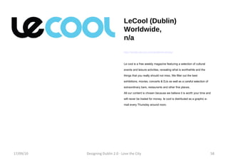 LeCool (Dublin) Worldwide, n/a http://dublin.lecool.com/dublin/en/today/ Le cool is a free weekly magazine featuring a selection of cultural events and leisure activities, revealing what is worthwhile and the things that you really should not miss. We filter out the best exhibitions, movies, concerts & DJs as well as a careful selection of extraordinary bars, restaurants and other fine places. All our content is chosen because we believe it is worth your time and will never be traded for money. le cool is distributed as a graphic e-mail every Thursday around noon. 17/09/10 Designing Dublin 2.0 - Love the City 