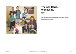 Therapy Dogs, Worldwide, N/A Dogs help people come out of their shells,  bond people, and give companionship to the elderly.  17/09/10 Designing Dublin 2.0 - Love the City 