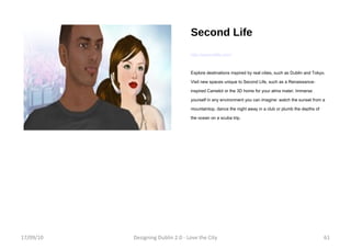 Second Life http://secondlife.com/ Explore destinations inspired by real cities, such as Dublin and Tokyo. Visit new spaces unique to Second Life, such as a Renaissance-inspired Camelot or the 3D home for your alma mater. Immerse yourself in any environment you can imagine: watch the sunset from a mountaintop, dance the night away in a club or plumb the depths of the ocean on a scuba trip. 17/09/10 Designing Dublin 2.0 - Love the City 