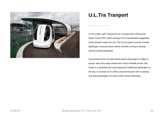 U.L.Tra Tranport http://www.ultraprt.com/ ULTra (Urban Light Transport) is an innovative form of Personal Rapid Transit (PRT) which emerged from a fundamental reappraisal of the transport needs of a city. The ULTra system consists of small, lightweight, computer-driven electric vehicles running on slender, special-purpose guideways. Conventional forms of public transit require passengers to collect in groups, wait until a large vehicle with a fixed schedule arrives, and travel on a predetermined route stopping for additional passengers on the way. In contrast, ULTra offers personal transport with no waiting, and takes passengers non-stop to their chosen destination. 17/09/10 Designing Dublin 2.0 - Love the City 