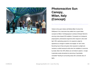 Photoreactive Sun Canopy, Milan, Italy (Concept) http://ideasandgadgets.blogspot.com/2008/04/photoreactive-sun-canopy-fusion-of.html Visitors to this year’s Salone del Mobile (Milan Furniture Fair 2008)were in for a treat when they walked into a quaint Italian courtyard on Milan’s Via Borgospesso to witness Christoph Klemmt’s stunning vortex-shaped OR installation. Composed out of polygonal, polypropylene, photoreactive segments which respond to ultra-violet light, OR’s captivating powers lie in its capacity to adapt its appearance to changes in weather and daylight. Its "skin" emits flourishing hues of blue and green when exposed to sunlight and maintains a subtle translucent white when the installation is overcome by shade. Best of all, OR’s effects are not limited to daytime - at night, it generates ample atmosphere by becoming a "psychedelic chandelier" flooding its surrounding areas with a dramatic disco of lights. 17/09/10 Designing Dublin 2.0 - Love the City 