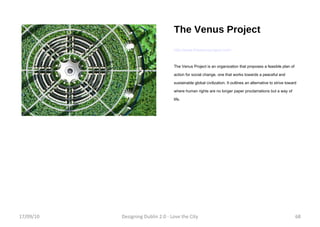 The Venus Project http://www.thevenusproject.com/ The Venus Project is an organization that proposes a feasible plan of action for social change, one that works towards a peaceful and sustainable global civilization. It outlines an alternative to strive toward where human rights are no longer paper proclamations but a way of life. 17/09/10 Designing Dublin 2.0 - Love the City 