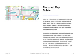 Transport Map Dublin http://www.venetikidis.com/aris/start Dublin’s lack of comprehensive and integrated public transport map has been a major obstacle. The entry point for people new to the network for using Dublin Bus in particular is very high. It demands existing geographic knowledge of the city and putting up with a confusing layout of bus connections. A city centre public transport map has been missing for years. In collaboration with other academic researchers of sustainable public transport alternatives for Dublin, a network of Bus Rapid Transit connections was developed. These routes are distributed throughout the city. Furthermore, these measures allowed for simplifications and cost effective upgrades to the network. As part of my MA I created a set of new public transport maps that match international high standards. A city centre public transport map with this level of clarity and detail has never existed in Dublin. 17/09/10 Designing Dublin 2.0 - Love the City 