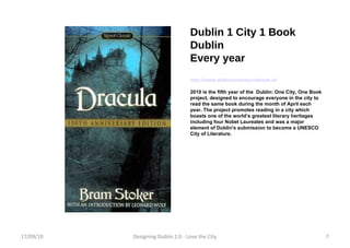 Dublin 1 City 1 Book Dublin Every year http://www.dublinonecityonebook.ie/ 2010 is the fifth year of the  Dublin: One City, One Book project, designed to encourage everyone in the city to read the same book during the month of April each year. The project promotes reading in a city which boasts one of the world’s greatest literary heritages including four Nobel Laureates and was a major element of Dublin's submission to become a UNESCO City of Literature. 17/09/10 Designing Dublin 2.0 - Love the City 