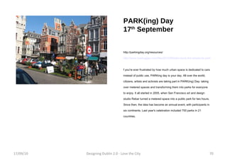 PARK(ing) Day  17 th  September http://parkingday.org/resources/ http://www.treehugger.com/files/2010/09/take-back-the-streets-its-parking-day.php f you're ever frustrated by how much urban space is dedicated to cars instead of public use, PARKing day is your day. All over the world, citizens, artists and activists are taking part in PARK(ing) Day: taking over metered spaces and transforming them into parks for everyone to enjoy. It all started in 2005, when San Francisco art and design studio Rebar turned a metered space into a public park for two hours. Since then, the idea has become an annual event, with participants in six continents. Last year's celebration included 700 parks in 21 countries. 17/09/10 Designing Dublin 2.0 - Love the City 