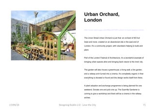Urban Orchard, London http://www.treehugger.com/files/2010/07/urban-orchard-appears-london.php The Union Street Urban Orchard is just that: an orchard of 85 fruit trees and more, created on an abandoned site in the east end of London. It's a community project, with volunteers helping to build and plant. Part of the London Festival of Architecture, it's a wonderful example of bringing urban spaces alive and bringing back nature to the inner city. The garden will also house a greenhouse, a living wall, a tire garden, and a railway arch turned into a cinema. It's completely organic in that everything is donated or found and the design works itself from there.  A plant adoption and exchange programme is being planned for one weekend. Donate one and pick one up. The Guerrilla Gardener is coming to give a workshop and there will be a cinema in the railway arches. 17/09/10 Designing Dublin 2.0 - Love the City 