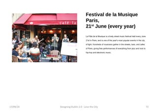 Festival de la Musique Paris, 21 st  June (every year) La Fête de la Musique is a lively street music festival held every June 21st in Paris, and is one of the year's most popular events in the city of light. Hundreds of musicians gather in the streets, bars, and cafes of Paris, giving free performances of everything from jazz and rock to hip-hop and electronic music.  17/09/10 Designing Dublin 2.0 - Love the City 