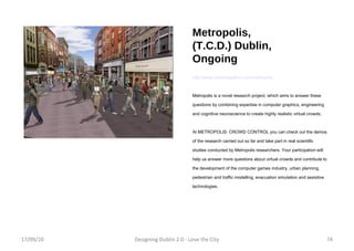 Metropolis, (T.C.D.) Dublin, Ongoing http://www.sciencegallery.com/metropolis Metropolis is a novel research project, which aims to answer these questions by combining expertise in computer graphics, engineering and cognitive neuroscience to create highly realistic virtual crowds. At METROPOLIS: CROWD CONTROL you can check out the demos of the research carried out so far and take part in real scientific studies conducted by Metropolis researchers. Your participation will help us answer more questions about virtual crowds and contribute to the development of the computer games industry, urban planning, pedestrian and traffic modelling, evacuation simulation and assistive technologies. 17/09/10 Designing Dublin 2.0 - Love the City 17/09/10 Designing Dublin 2.0 - Love the City 