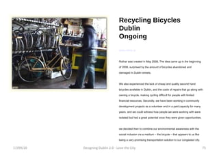 Recycling Bicycles Dublin Ongoing www.rothar.ie Rothar was created in May 2008. The idea came up in the beginning of 2008, surprised by the amount of bicycles abandoned and damaged in Dublin streets.  We also experienced the lack of cheap and quality second hand bicycles available in Dublin, and the costs of repairs that go along with owning a bicycle, making cycling difficult for people with limited financial resources. Secondly, we have been working in community development projects as a volunteer and in a paid capacity for many years, and we could witness how people we were working with were isolated but had a great potential once they were given opportunities. we decided then to combine our environmental awareness with the social inclusion via a medium – the bicycle – that appears to us like being a very promising transportation solution to our congested city. 17/09/10 Designing Dublin 2.0 - Love the City 