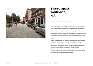 Shared Space, Worldwide, N/A http://en.wikipedia.org/wiki/Shared_space Shared space is an urban design concept aimed at integrated use of public spaces. It encourages traffic engineers, urban planners and experts from other fields to consult with users of public space when planning and designing streets and squares in both built and non-built environments. The concept shares some characteristics with Living streets. Shared space removes the traditional segregation of motor vehicles, pedestrians and other road users. Conventional road priority management systems and devices such as kerbs, lines, signs and signals are replaced with an integrated, people-oriented understanding of public space, such that walking, cycling, shopping and driving cars become integrated activities. 17/09/10 Designing Dublin 2.0 - Love the City 