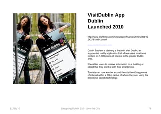 VisitDublin App Dublin Launched 2010 http://www.irishtimes.com/newspaper/finance/2010/0903/1224278109942.html www.dublintourism.com Dublin Tourism is claiming a first with Visit Dublin, an augmented reality application that allows users to retrieve content on 1,400 points of interest in the greater Dublin area. Itt enables users to retrieve information on a building or object that they point at with their smartphone.  Tourists can now wander around the city identifying places of interest within a 10km radius of where they are, using the directional search technology. 17/09/10 Designing Dublin 2.0 - Love the City 