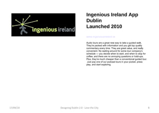 Ingenious Ireland App Dublin Launched 2010 www.ingeniousireland.ie Audio tours are a great new way to take a guided walk.  They’re packed with information and you get top quality commentary every time. They are great value, and really convenient. No waiting around for some tour company’s schedule — you decide when to start, and when to stop for coffee, and there are no annoying questions or hold-ups.  Plus, they’re much cheaper than a conventional guided tour.  Just pop one of our podcast tours in your pocket, press play, and start exploring.  17/09/10 Designing Dublin 2.0 - Love the City 