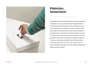 Plebicites, Switzerland http://en.wikipedia.org/wiki/Referendum#Switzerland In Switzerland, there are binding referendums at federal, cantonal and municipal level. They are a central feature of Swiss political life. It is not the government's choice whether or when a referendum is held, but it is a legal procedure regulated by the Swiss constitution. There are two types and the referendums are said, by their adversaries, to slow politics down. On the other hand, empirical scientists, e.g. Bruno S. Frey among many, show that this and other instruments of citizens' participation, direct democracy, contribute to stability and happiness. The votes on referendums are always held on a Sunday, typically three or four times a year, and in most cases, the votes concern several referendums at the same time, often at different political levels (federal, cantonal, municipal). 17/09/10 Designing Dublin 2.0 - Love the City 