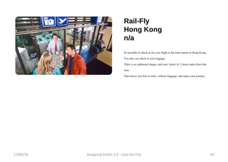 Rail-Fly Hong Kong n/a It's possible to check in for your flight at the train station in Hong Kong. You also can check in your luggage. There is no additonal charge, and your 'check in' 2 hours starts from that time. That leaves you free to relax, without baggage, and enjoy your journey. 17/09/10 Designing Dublin 2.0 - Love the City 