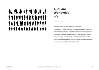 4Square Worldwide n/a http://foursquare.com Does 4Square tell the story of the users of a City?  Foursquare is a mobile application that makes cities easier to use and more interesting to explore. It is a friend-finder, a social city guide and a game that challenges users to experience new things, and rewards them for doing so. Foursquare lets users "check in" to a place when they're there, tell friends where they are and track the history of where they've been and who they've been there with. 17/09/10 Designing Dublin 2.0 - Love the City 