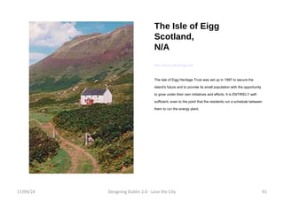 The Isle of Eigg Scotland, N/A http://www.isleofeigg.net/ The Isle of Eigg Heritage Trust was set up in 1997 to secure the island's future and to provide its small population with the opportunity to grow under their own initiatives and efforts. It is ENTIRELY self-sufficient, even to the point that the residents run a schedule between them to run the energy plant. 17/09/10 Designing Dublin 2.0 - Love the City 