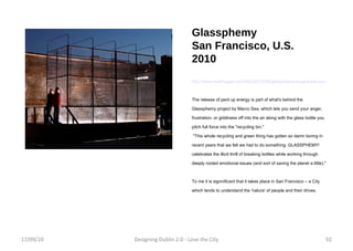 Glassphemy San Francisco, U.S. 2010 http://www.treehugger.com/files/2010/06/glassphemy-project-lets-you-pitch-glass-bottles-at-friends-and-not-get-arrested.php The release of pent up energy is part of what's behind the Glassphemy project by Macro Sea, which lets you send your anger, frustration, or giddiness off into the air along with the glass bottle you pitch full force into the "recycling bin." "This whole recycling and green thing has gotten so damn boring in recent years that we felt we had to do something. GLASSPHEMY! celebrates the illicit thrill of breaking bottles while working through deeply rooted emotional issues (and sort of saving the planet a little)." To me it is signnificant that it takes place in San Francisco – a City which tends to understand the 'nature' of people and their drives. 17/09/10 Designing Dublin 2.0 - Love the City 