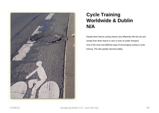 Cycle Training Worldwide & Dublin N/A People when they're cycling interact very differently with the city and society than when they're in cars or even on public transport. One of the most cost-effective ways of encouraging cycling is cycle-training. This also greatly improves safety. 17/09/10 Designing Dublin 2.0 - Love the City 